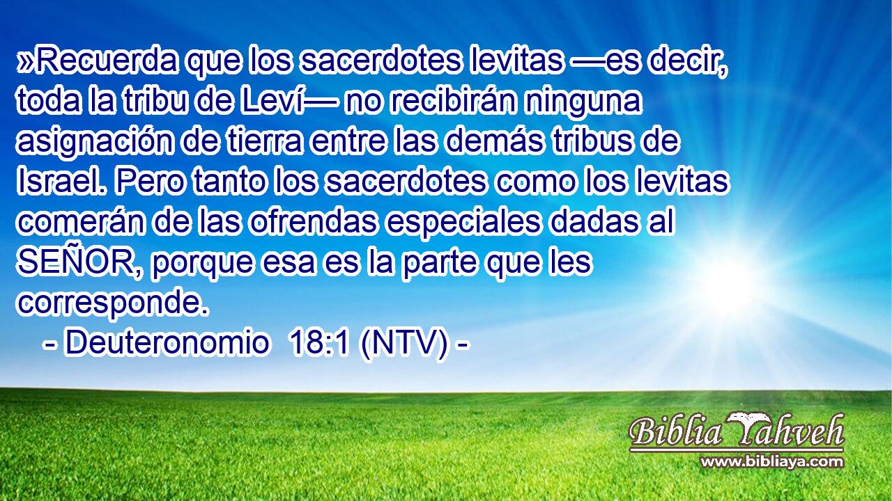 »Recuerda que los sacerdotes levitas —es decir, toda la tribu de Leví— no recibirán ninguna asignación de tierra entre las demás tribus de Israel. Pero tanto los sacerdotes como los levitas comerán de las ofrendas especiales dadas al SEÑOR, porque esa es la parte que les corresponde.