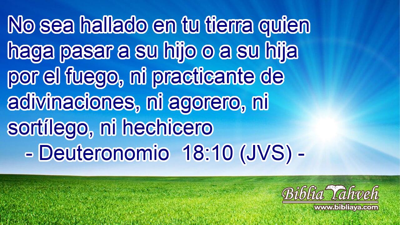 No sea hallado en tu tierra quien haga pasar a su hijo o a su hija por el fuego, ni practicante de adivinaciones, ni agorero, ni sortílego, ni hechicero