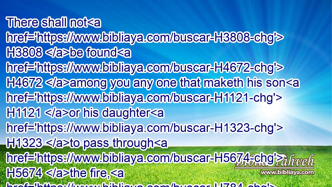 There shall not H3808 be found H4672 among you any one that maketh his son H1121 or his daughter H1323 to pass through H5674 the fire, H784 or that useth H7080 divination, H7081 or an observer of times, H6049 or an enchanter, H5172 or a witch,H3784