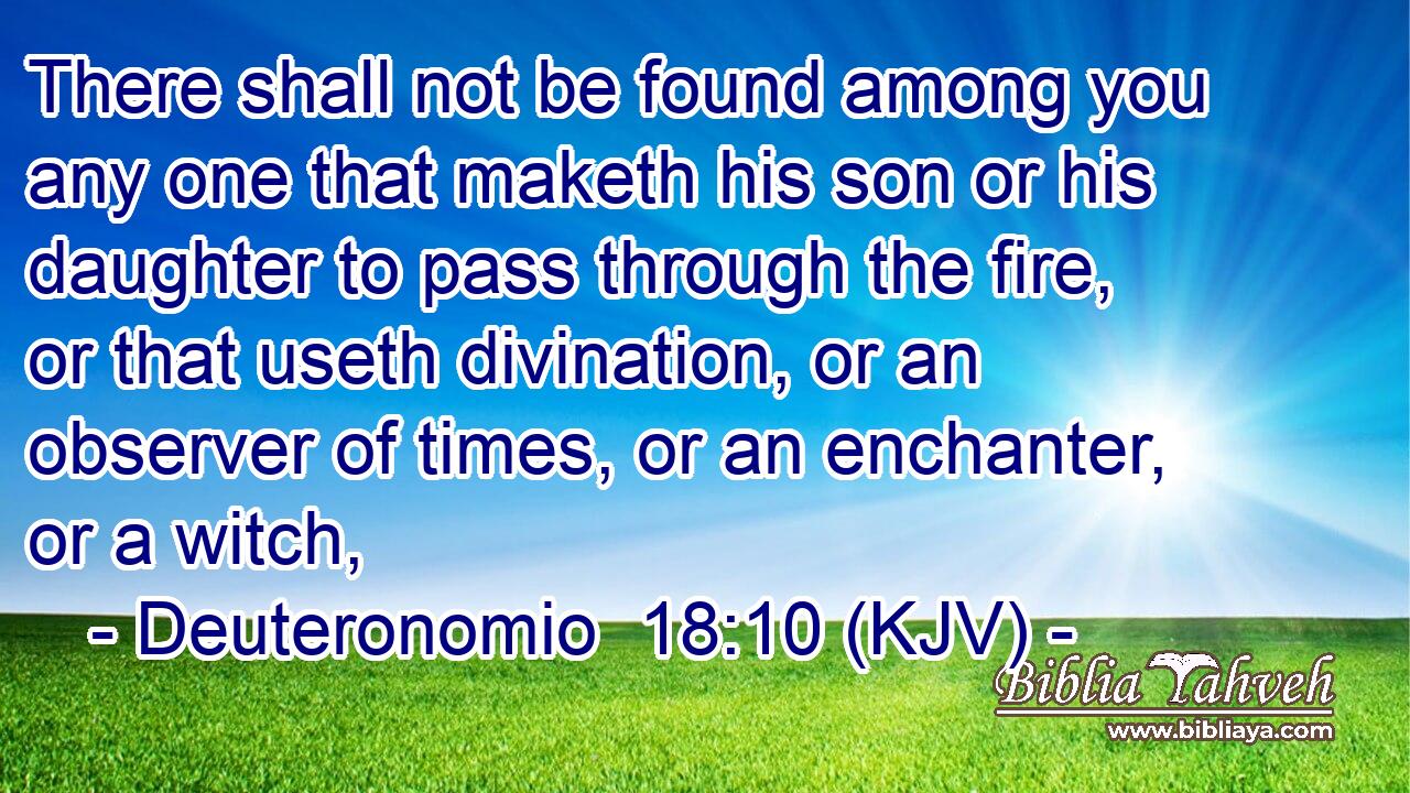 There shall not be found among you any one that maketh his son or his daughter to pass through the fire, or that useth divination, or an observer of times, or an enchanter, or a witch,
