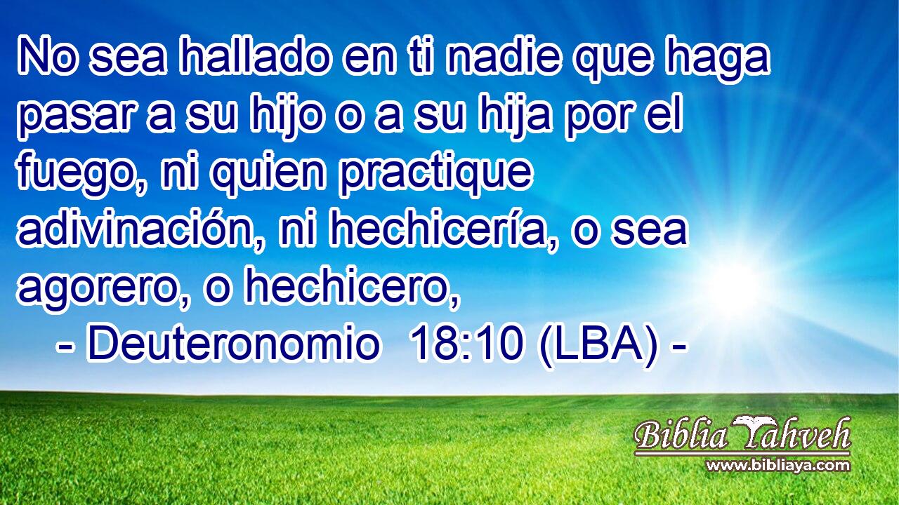 No sea hallado en ti nadie que haga pasar a su hijo o a su hija por el fuego, ni quien practique adivinación, ni hechicería, o sea agorero, o hechicero,