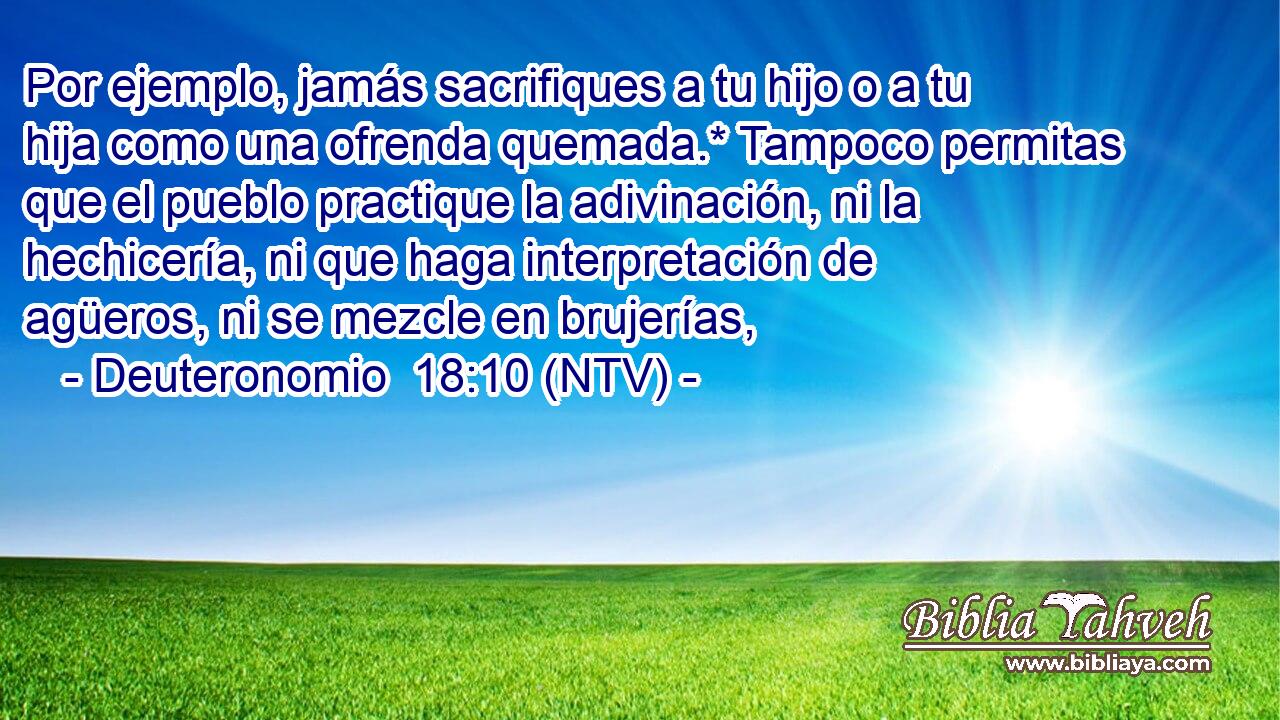 Por ejemplo, jamás sacrifiques a tu hijo o a tu hija como una ofrenda quemada.* Tampoco permitas que el pueblo practique la adivinación, ni la hechicería, ni que haga interpretación de agüeros, ni se mezcle en brujerías,