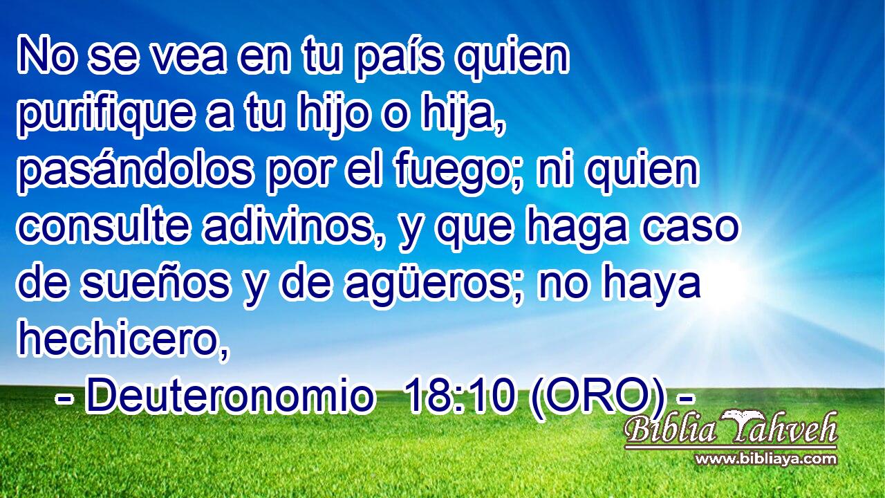 No se vea en tu país quien purifique a tu hijo o hija, pasándolos por el fuego; ni quien consulte adivinos, y que haga caso de sueños y de agüeros; no haya hechicero, 
