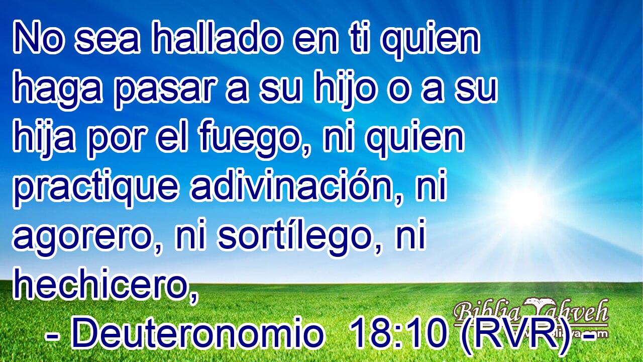 No sea hallado en ti quien haga pasar a su hijo o a su hija por el fuego, ni quien practique adivinación, ni agorero, ni sortílego, ni hechicero,