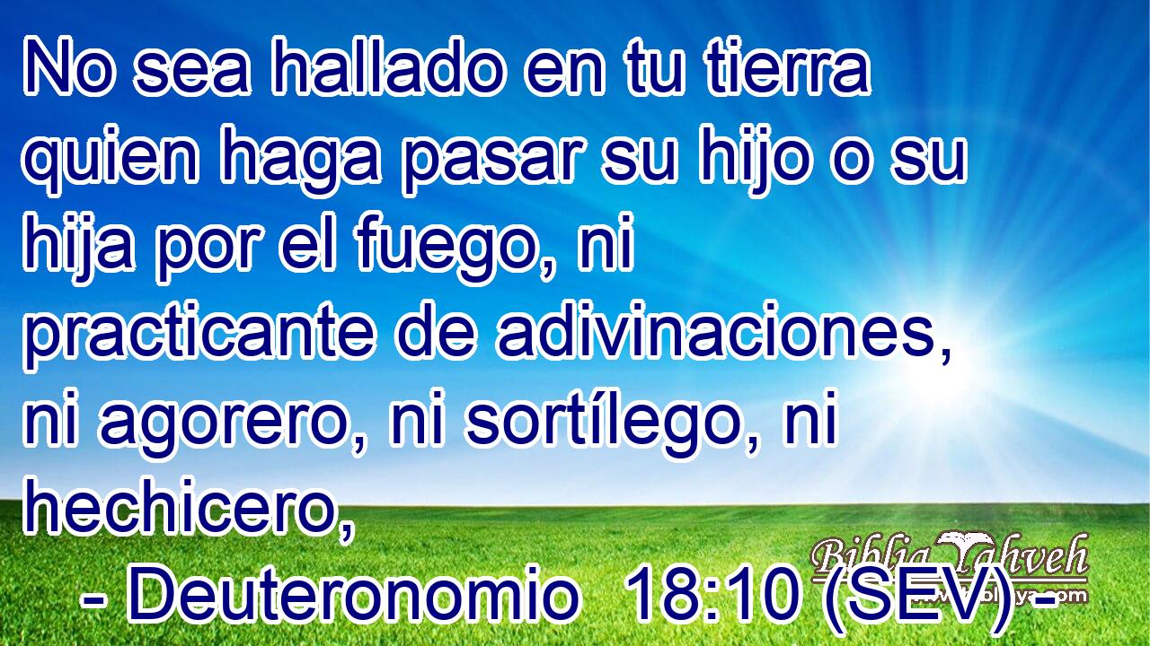 No sea hallado en tu tierra quien haga pasar su hijo o su hija por el fuego, ni practicante de adivinaciones, ni agorero, ni sortílego, ni hechicero,
