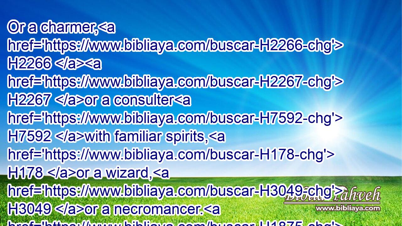 Or a charmer, H2266  H2267 or a consulter H7592 with familiar spirits, H178 or a wizard, H3049 or a necromancer. H1875  H413 H4191