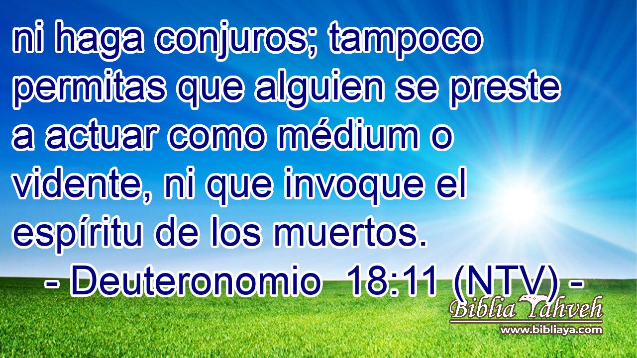 ni haga conjuros; tampoco permitas que alguien se preste a actuar como médium o vidente, ni que invoque el espíritu de los muertos.