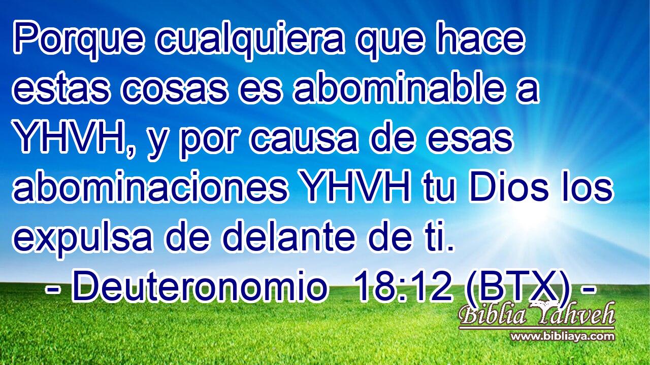 Porque cualquiera que hace estas cosas es abominable a YHVH, y por causa de esas abominaciones YHVH tu Dios los expulsa de delante de ti.