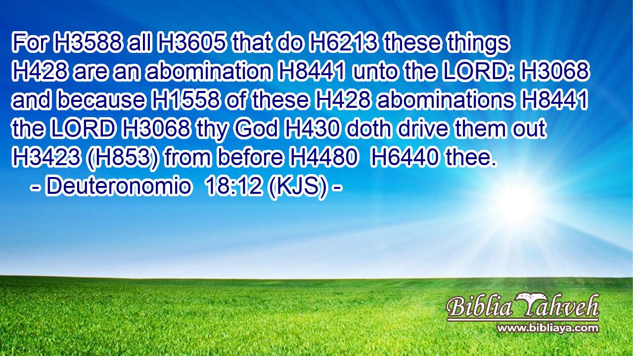 For H3588 all H3605 that do H6213 these things H428 are an abomination H8441 unto the LORD: H3068 and because H1558 of these H428 abominations H8441 the LORD H3068 thy God H430 doth drive them out H3423 (H853) from before H4480  H6440 thee.
