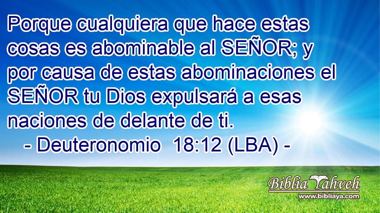 Porque cualquiera que hace estas cosas es abominable al SEÑOR; y por causa de estas abominaciones el SEÑOR tu Dios expulsará a esas naciones de delante de ti.