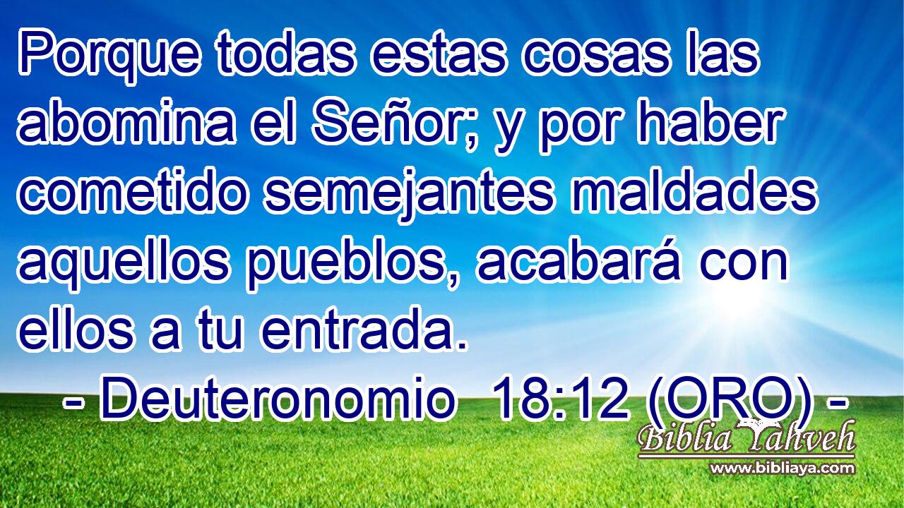  Porque todas estas cosas las abomina el Señor; y por haber cometido semejantes maldades aquellos pueblos, acabará con ellos a tu entrada. 