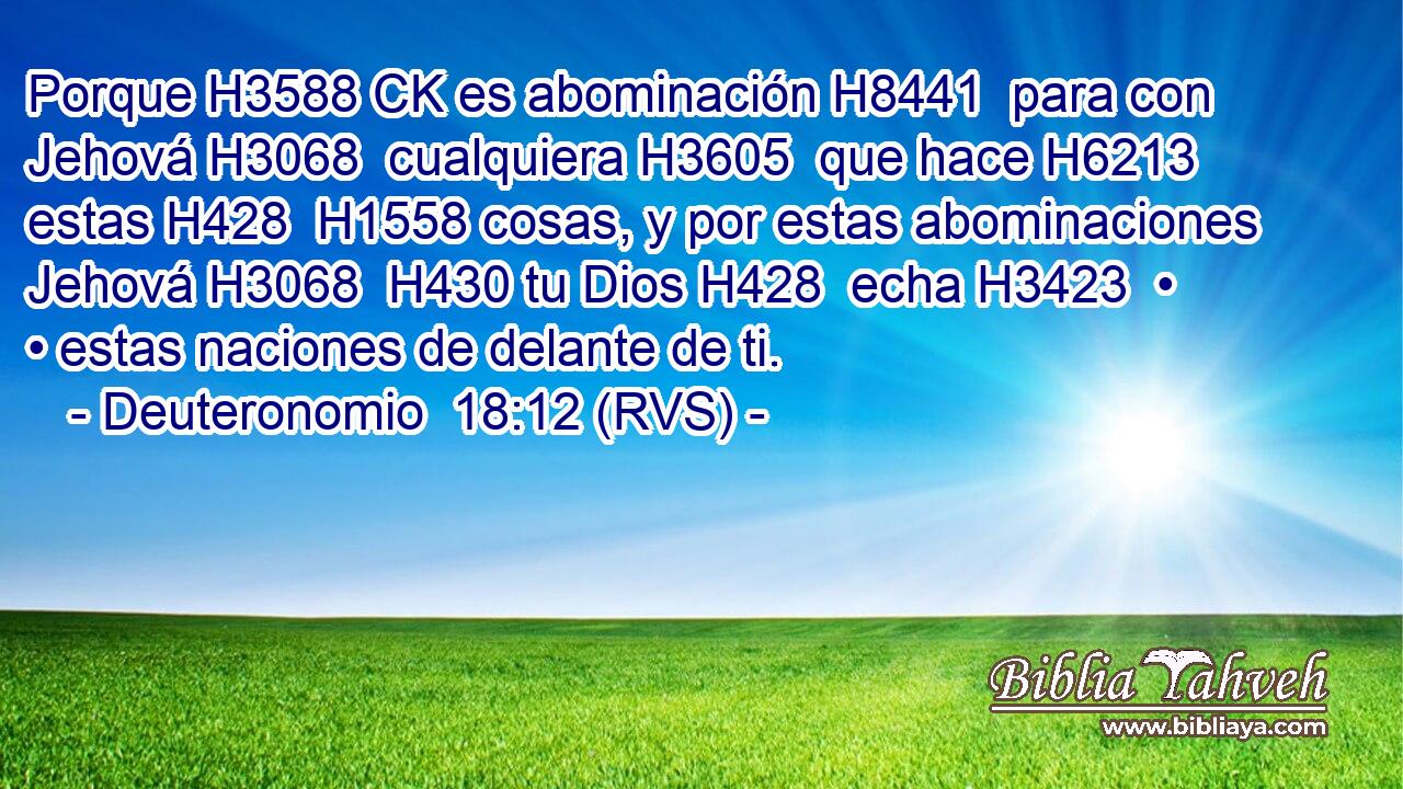 Porque H3588 CK es abominación H8441  para con Jehová H3068  cualquiera H3605  que hace H6213  estas H428  H1558 cosas, y por estas abominaciones Jehová H3068  H430 tu Dios H428  echa H3423  • • estas naciones de delante de ti. 