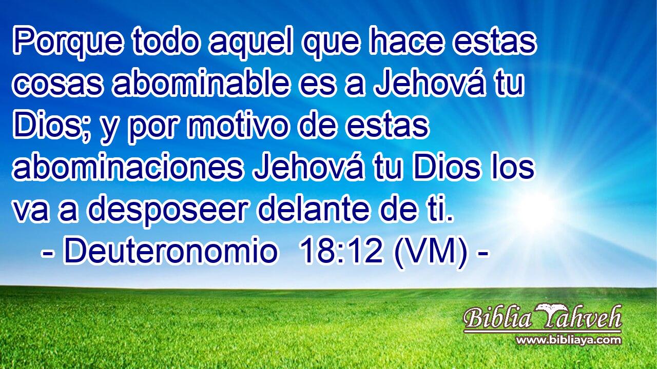  Porque todo aquel que hace estas cosas abominable es a Jehová tu Dios; y por motivo de estas abominaciones Jehová tu Dios los va a desposeer delante de ti. 