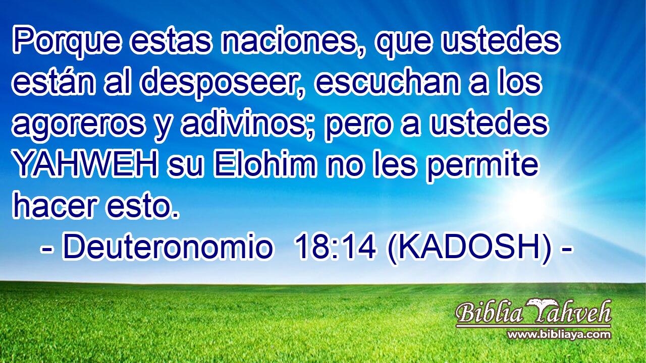 Porque estas naciones, que ustedes están al desposeer, escuchan a los agoreros y adivinos; pero a ustedes YAHWEH su Elohim no les permite hacer esto. 