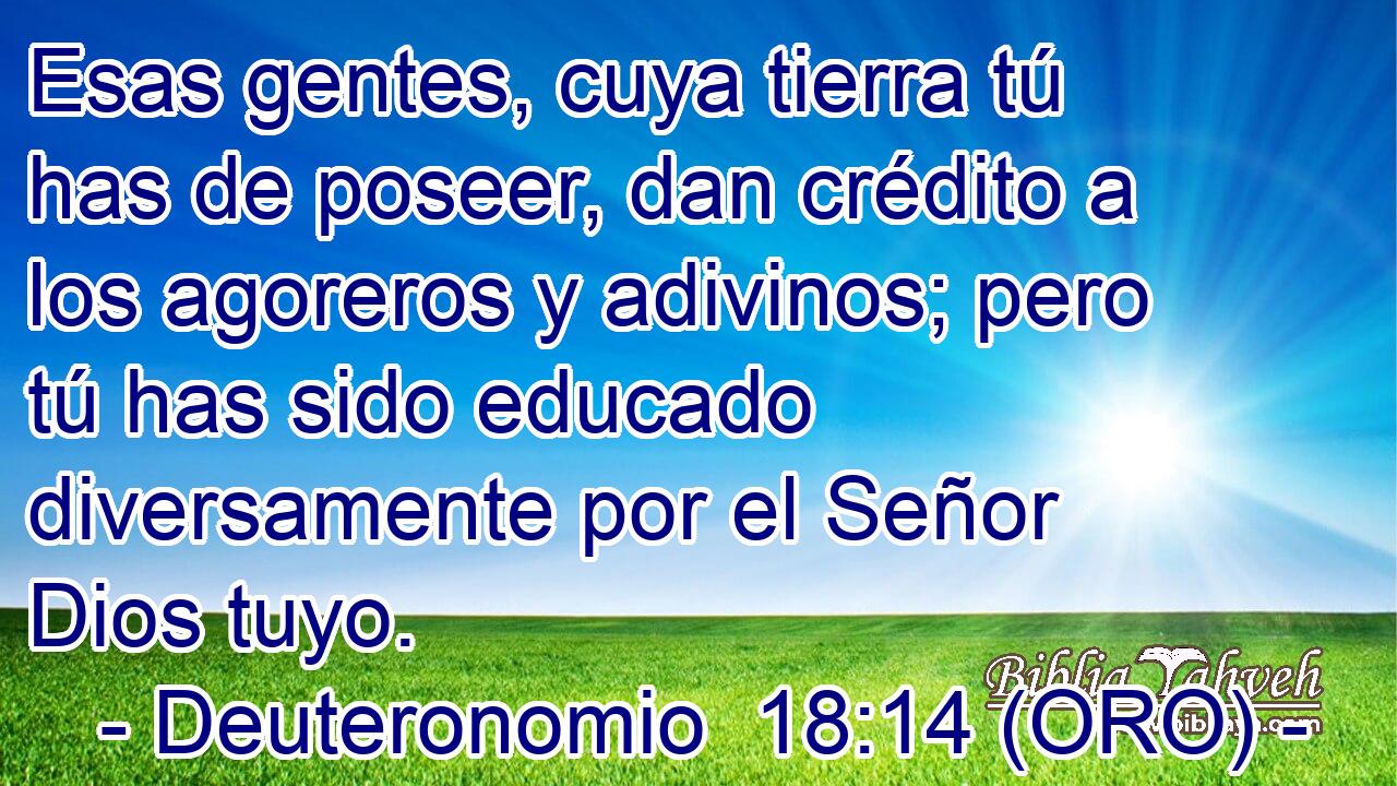  Esas gentes, cuya tierra tú has de poseer, dan crédito a los agoreros y adivinos; pero tú has sido educado diversamente por el Señor Dios tuyo. 