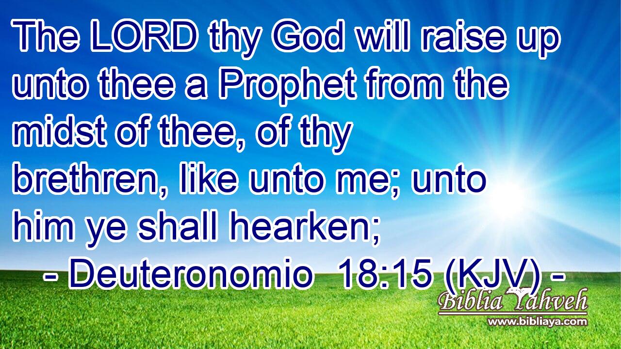 The LORD thy God will raise up unto thee a Prophet from the midst of thee, of thy brethren, like unto me; unto him ye shall hearken;