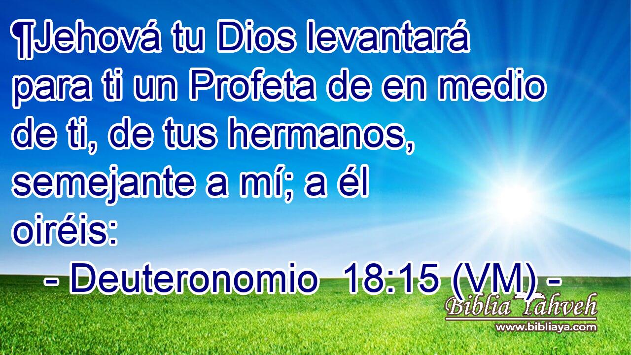  ¶Jehová tu Dios levantará para ti un Profeta de en medio de ti, de tus hermanos, semejante a mí; a él oiréis: 