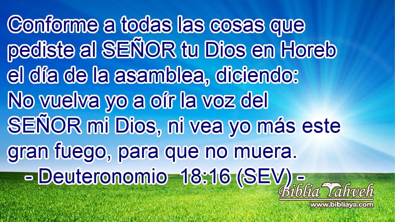Conforme a todas las cosas que pediste al SEÑOR tu Dios en Horeb el día de la asamblea, diciendo: No vuelva yo a oír la voz del SEÑOR mi Dios, ni vea yo más este gran fuego, para que no muera.