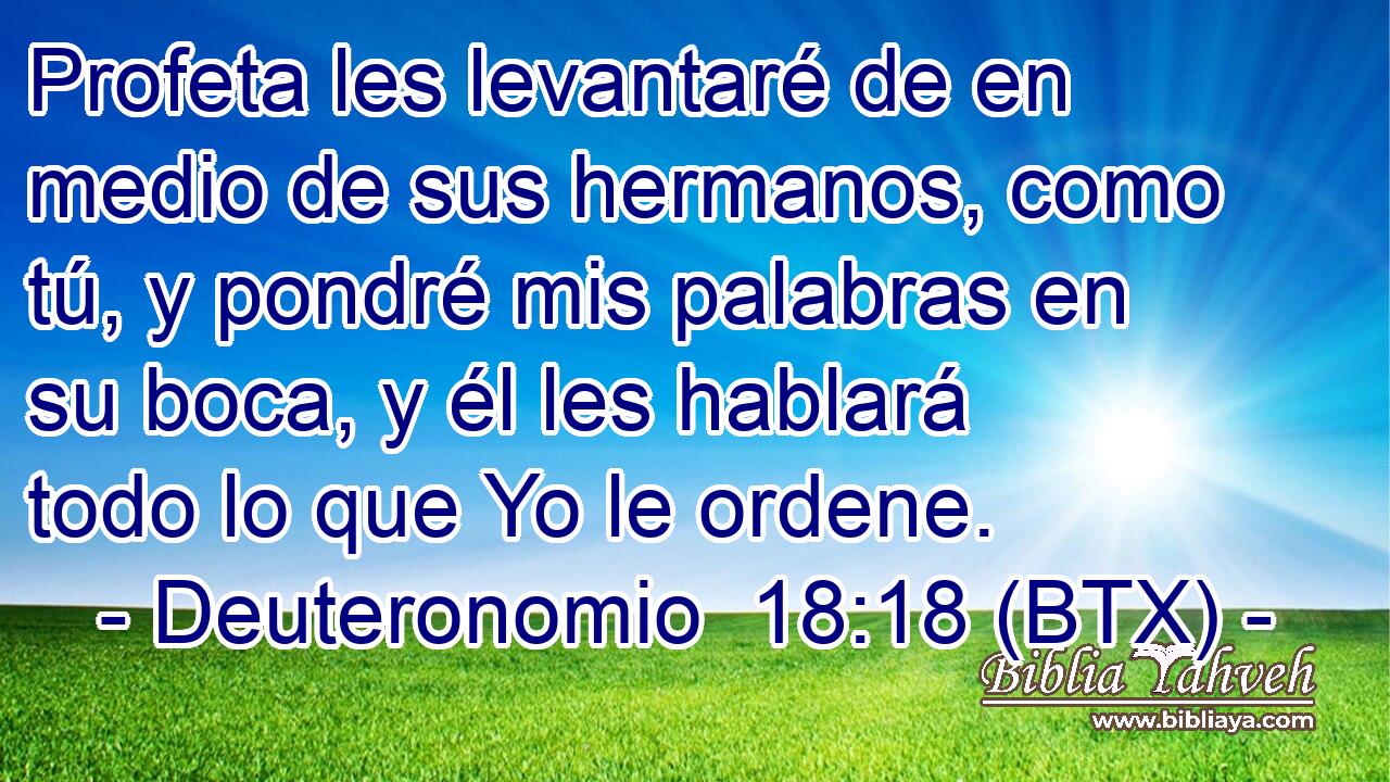 Profeta les levantaré de en medio de sus hermanos, como tú, y pondré mis palabras en su boca, y él les hablará todo lo que Yo le ordene.