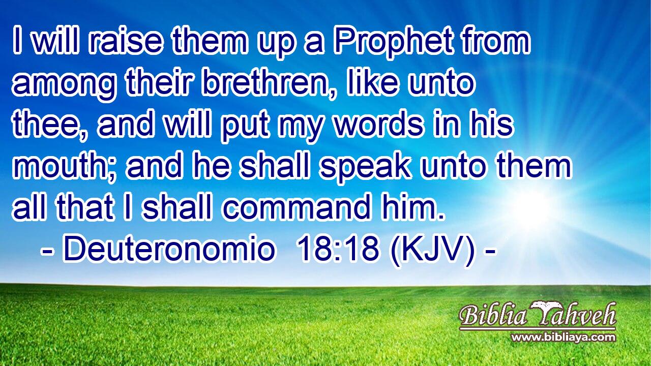I will raise them up a Prophet from among their brethren, like unto thee, and will put my words in his mouth; and he shall speak unto them all that I shall command him.