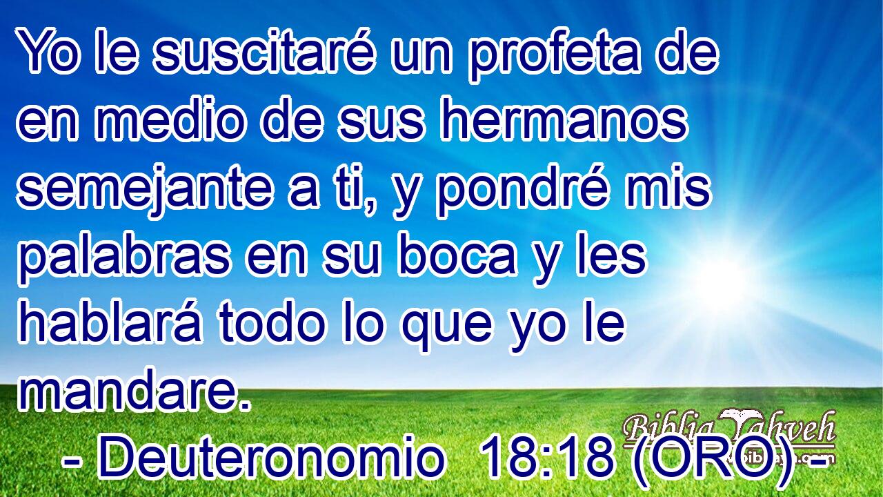  Yo le suscitaré un profeta de en medio de sus hermanos semejante a ti, y pondré mis palabras en su boca y les hablará todo lo que yo le mandare. 