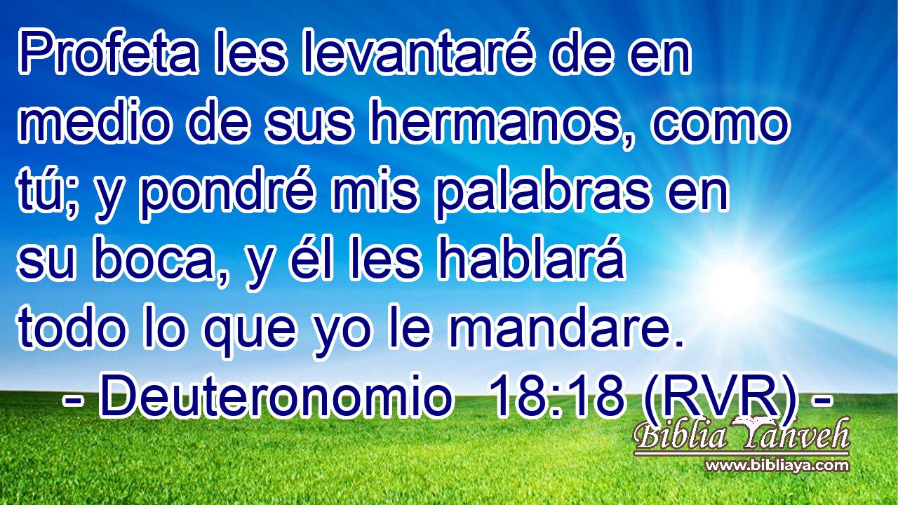 Profeta les levantaré de en medio de sus hermanos, como tú; y pondré mis palabras en su boca, y él les hablará todo lo que yo le mandare.