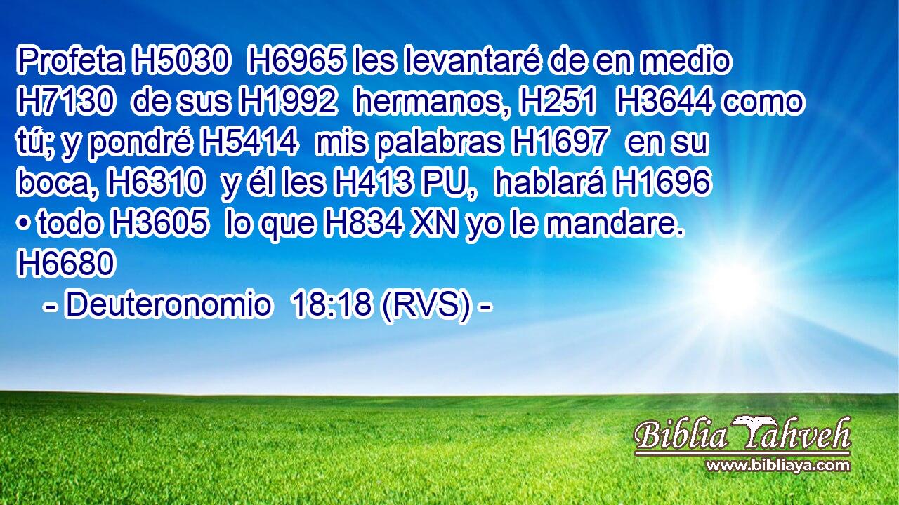Profeta H5030  H6965 les levantaré de en medio H7130  de sus H1992  hermanos, H251  H3644 como tú; y pondré H5414  mis palabras H1697  en su boca, H6310  y él les H413 PU,  hablará H1696  • todo H3605  lo que H834 XN yo le mandare. H6680  