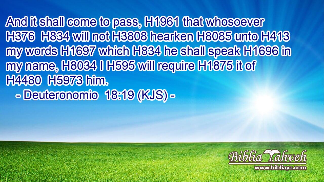 And it shall come to pass, H1961 that whosoever H376  H834 will not H3808 hearken H8085 unto H413 my words H1697 which H834 he shall speak H1696 in my name, H8034 I H595 will require H1875 it of H4480  H5973 him.