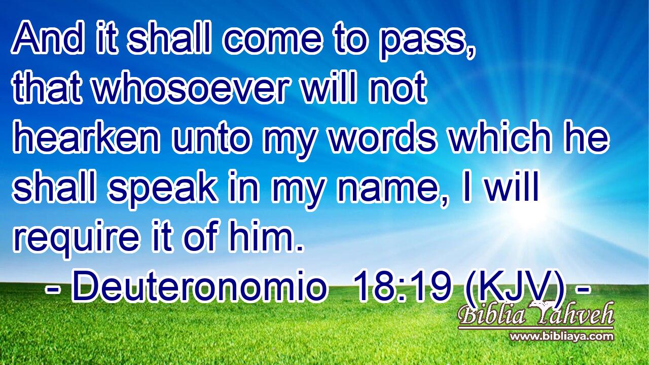 And it shall come to pass, that whosoever will not hearken unto my words which he shall speak in my name, I will require it of him.