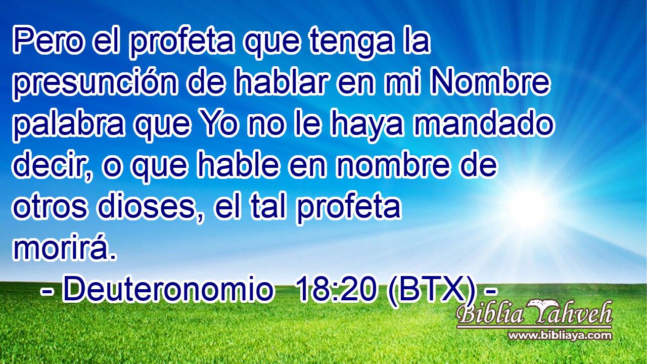 Pero el profeta que tenga la presunción de hablar en mi Nombre palabra que Yo no le haya mandado decir, o que hable en nombre de otros dioses, el tal profeta morirá.