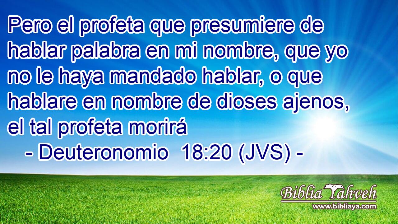 Pero el profeta que presumiere de hablar palabra en mi nombre, que yo no le haya mandado hablar, o que hablare en nombre de dioses ajenos, el tal profeta morirá