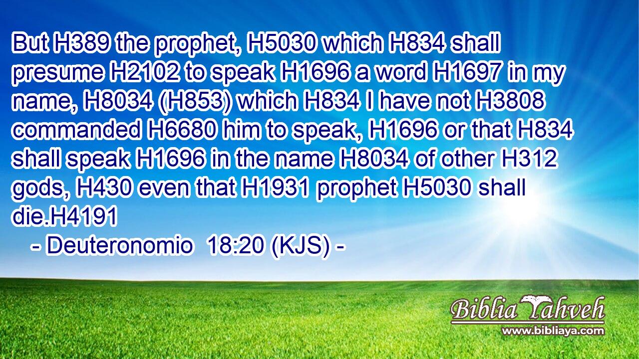 But H389 the prophet, H5030 which H834 shall presume H2102 to speak H1696 a word H1697 in my name, H8034 (H853) which H834 I have not H3808 commanded H6680 him to speak, H1696 or that H834 shall speak H1696 in the name H8034 of other H312 gods, H430 even that H1931 prophet H5030 shall die.H4191