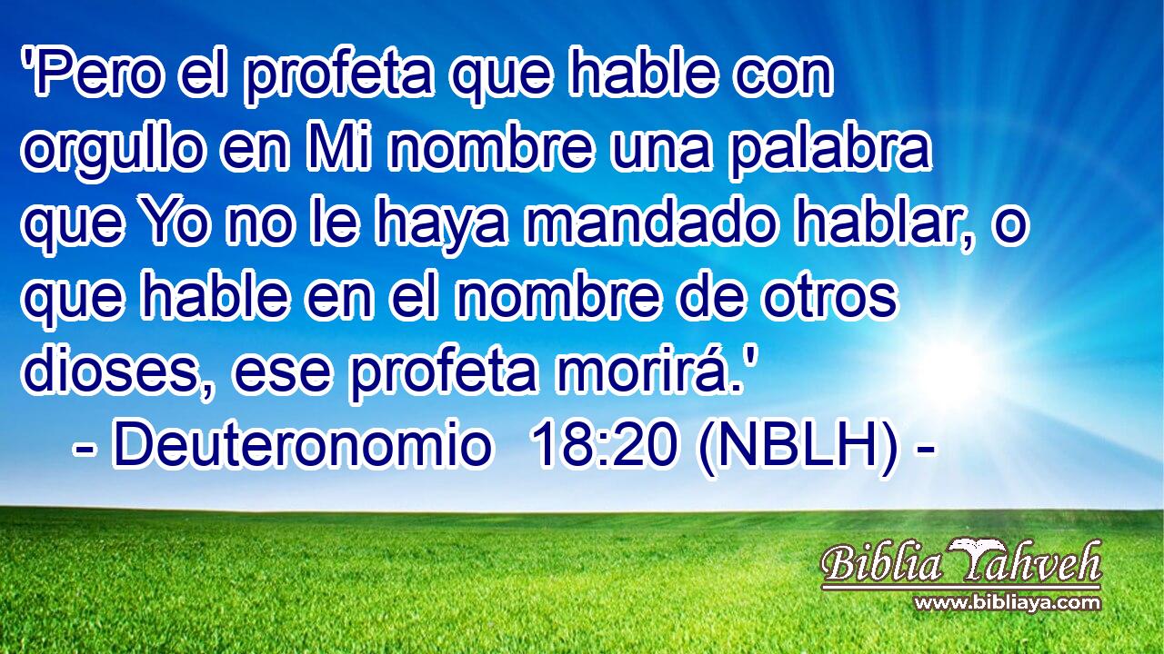  'Pero el profeta que hable con orgullo en Mi nombre una palabra que Yo no le haya mandado hablar, o que hable en el nombre de otros dioses, ese profeta morirá.' 