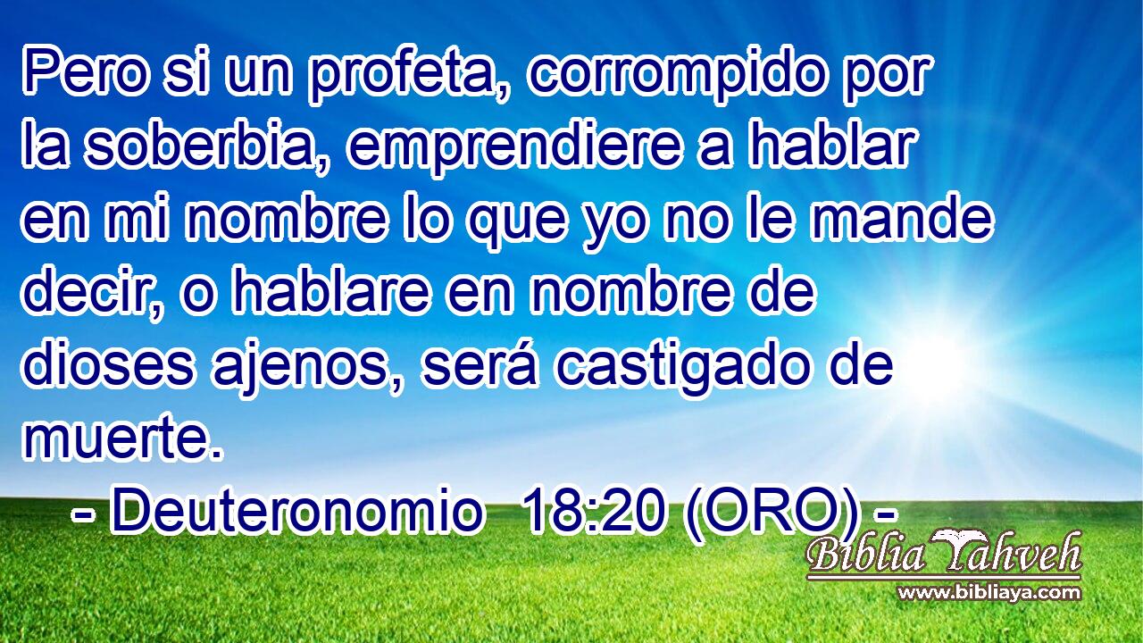  Pero si un profeta, corrompido por la soberbia, emprendiere a hablar en mi nombre lo que yo no le mande decir, o hablare en nombre de dioses ajenos, será castigado de muerte. 