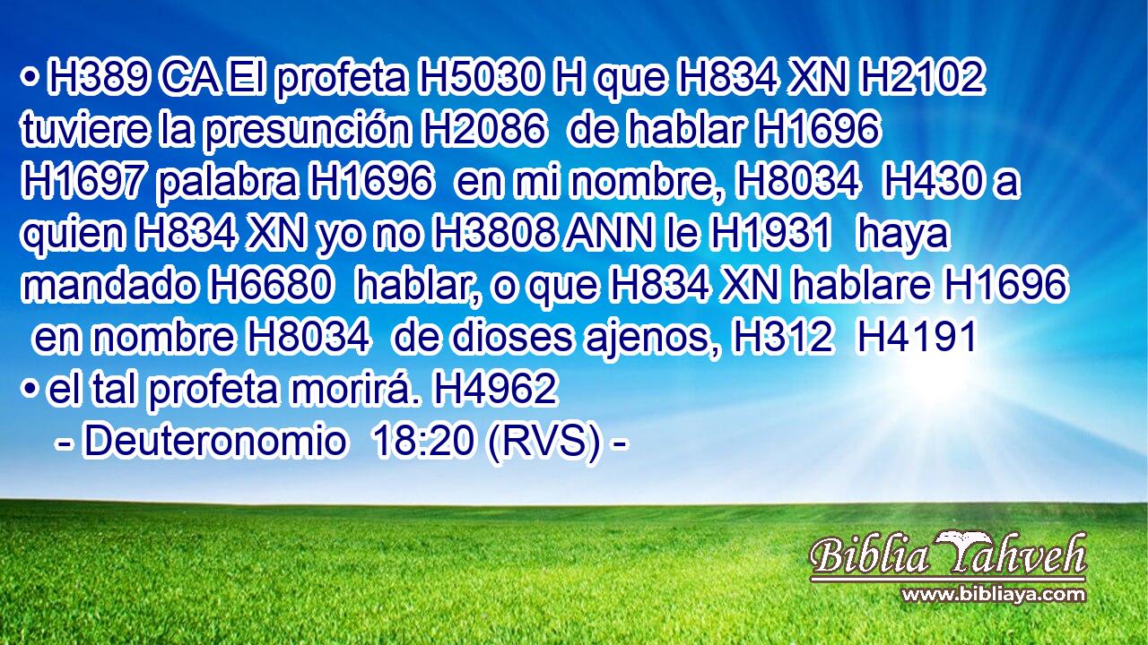 • H389 CA El profeta H5030 H que H834 XN H2102 tuviere la presunción H2086  de hablar H1696  H1697 palabra H1696  en mi nombre, H8034  H430 a quien H834 XN yo no H3808 ANN le H1931  haya mandado H6680  hablar, o que H834 XN hablare H1696  en nombre H8034  de dioses ajenos, H312  H4191 • el tal profeta morirá. H4962  