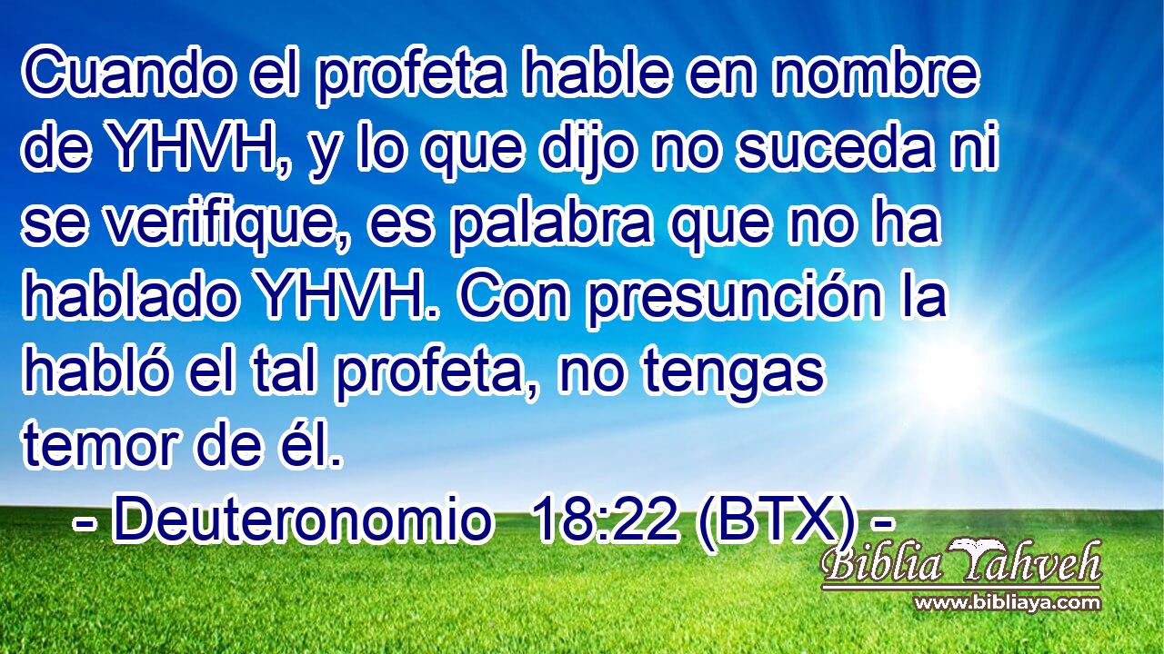 Cuando el profeta hable en nombre de YHVH, y lo que dijo no suceda ni se verifique, es palabra que no ha hablado YHVH. Con presunción la habló el tal profeta, no tengas temor de él.