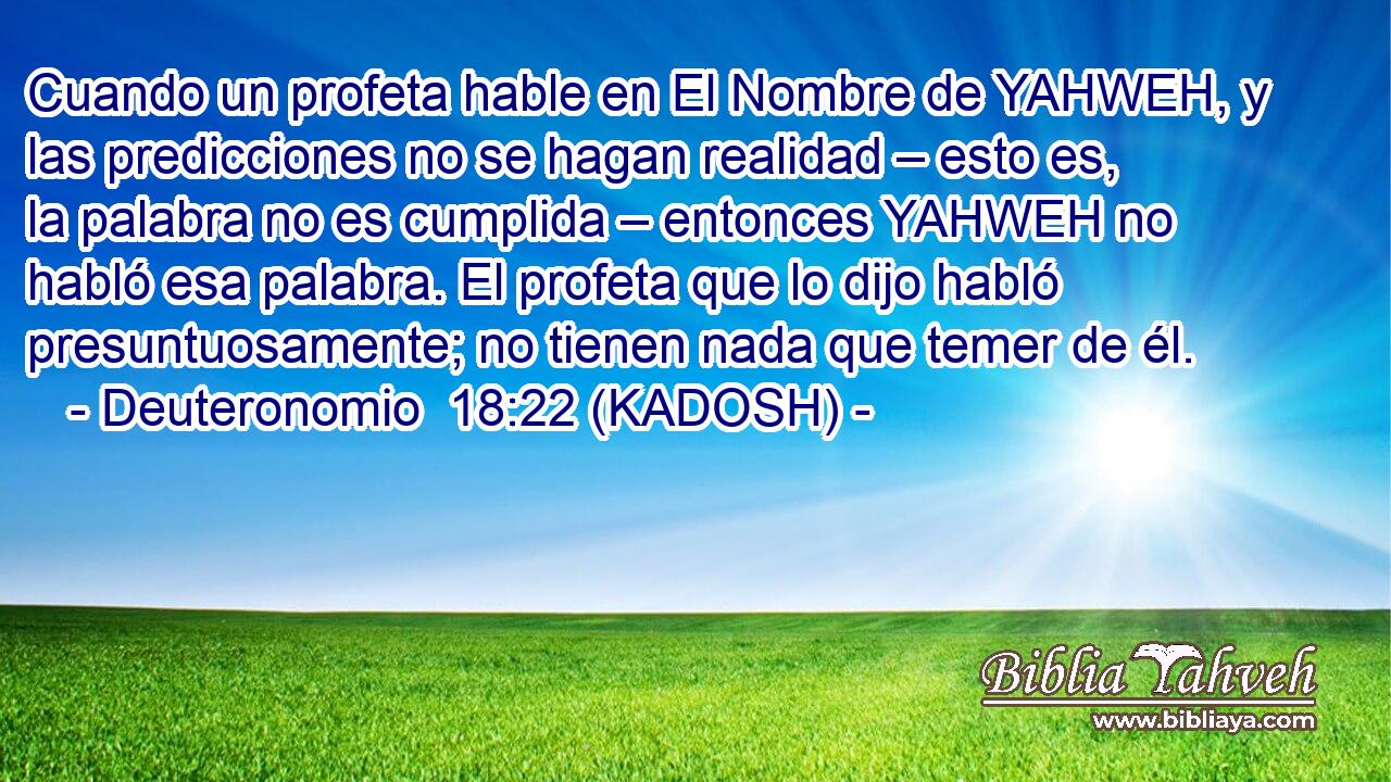  Cuando un profeta hable en El Nombre de YAHWEH, y las predicciones no se hagan realidad – esto es, la palabra no es cumplida – entonces YAHWEH no habló esa palabra. El profeta que lo dijo habló presuntuosamente; no tienen nada que temer de él. 