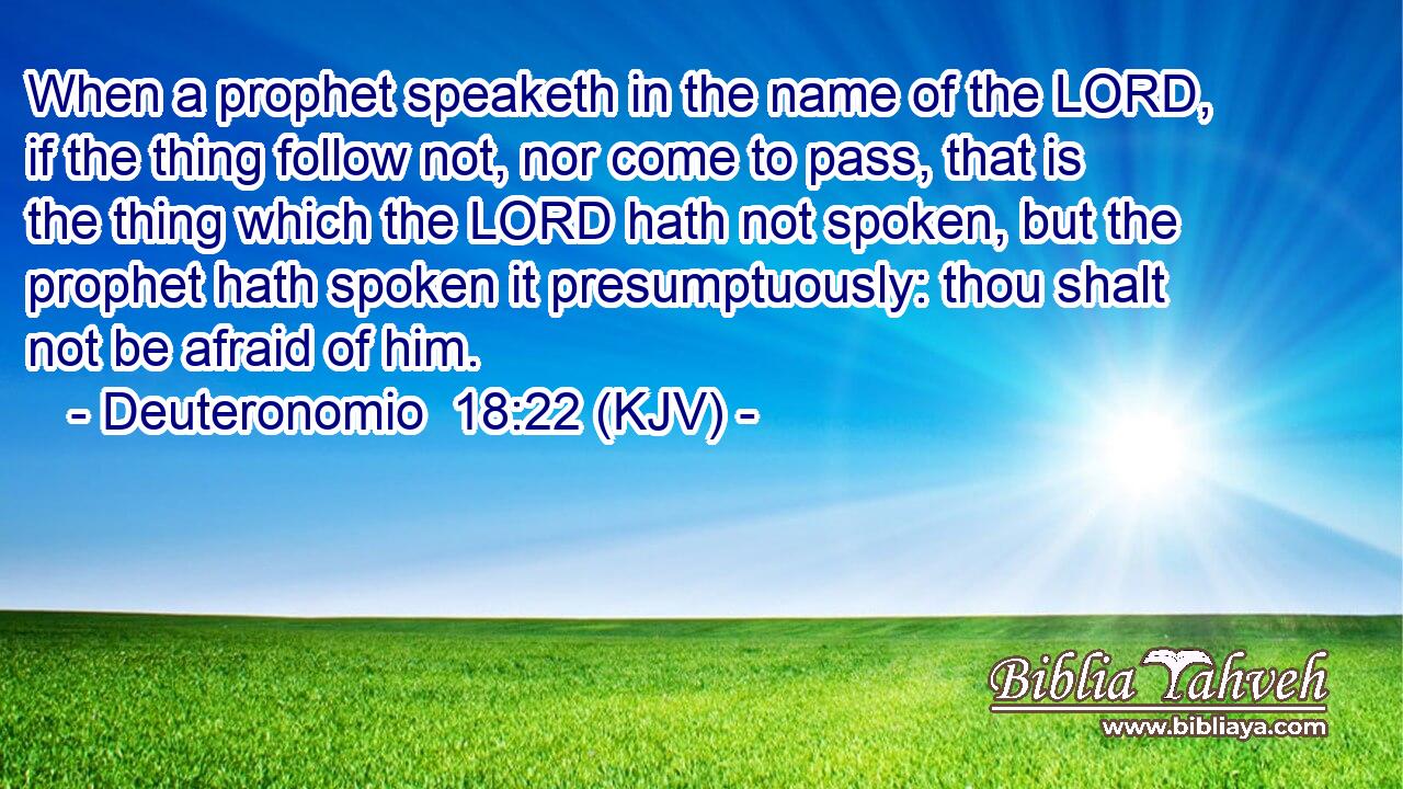 When a prophet speaketh in the name of the LORD, if the thing follow not, nor come to pass, that is the thing which the LORD hath not spoken, but the prophet hath spoken it presumptuously: thou shalt not be afraid of him.
