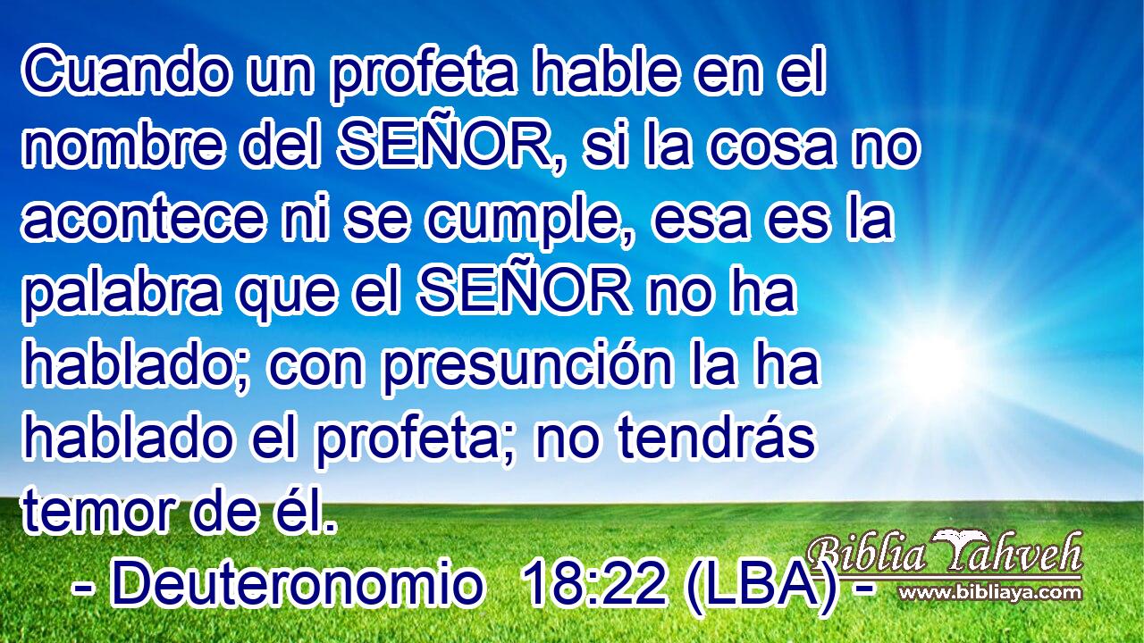 Cuando un profeta hable en el nombre del SEÑOR, si la cosa no acontece ni se cumple, esa es la palabra que el SEÑOR no ha hablado; con presunción la ha hablado el profeta; no tendrás temor de él.