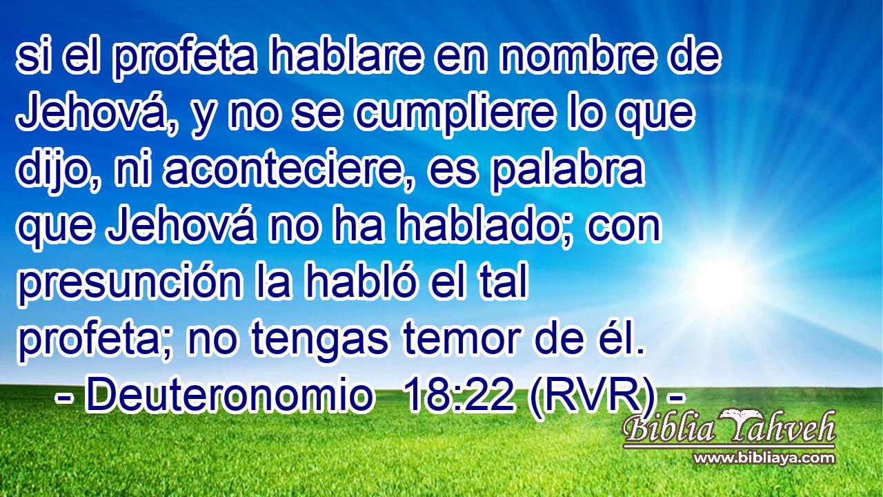 si el profeta hablare en nombre de Jehová, y no se cumpliere lo que dijo, ni aconteciere, es palabra que Jehová no ha hablado; con presunción la habló el tal profeta; no tengas temor de él.
