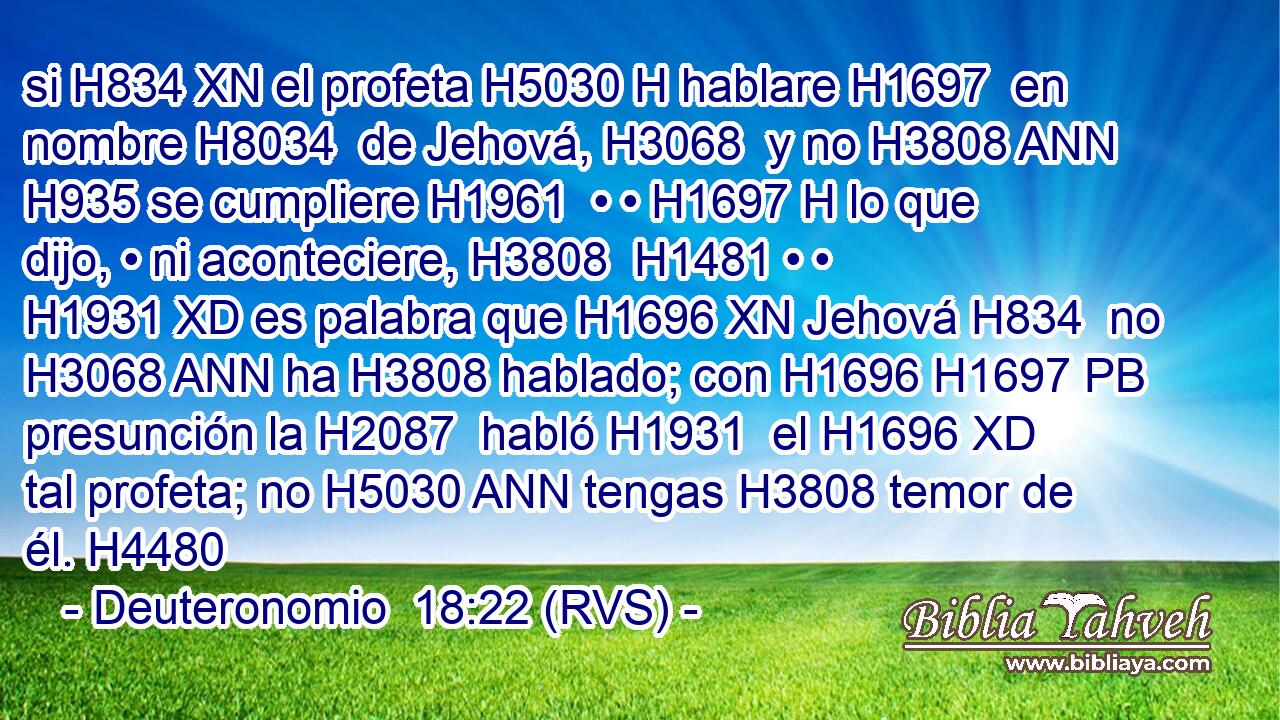 si H834 XN el profeta H5030 H hablare H1697  en nombre H8034  de Jehová, H3068  y no H3808 ANN H935 se cumpliere H1961  • • H1697 H lo que dijo, • ni aconteciere, H3808  H1481 • • H1931 XD es palabra que H1696 XN Jehová H834  no H3068 ANN ha H3808 hablado; con H1696 H1697 PB presunción la H2087  habló H1931  el H1696 XD tal profeta; no H5030 ANN tengas H3808 temor de él. H4480  