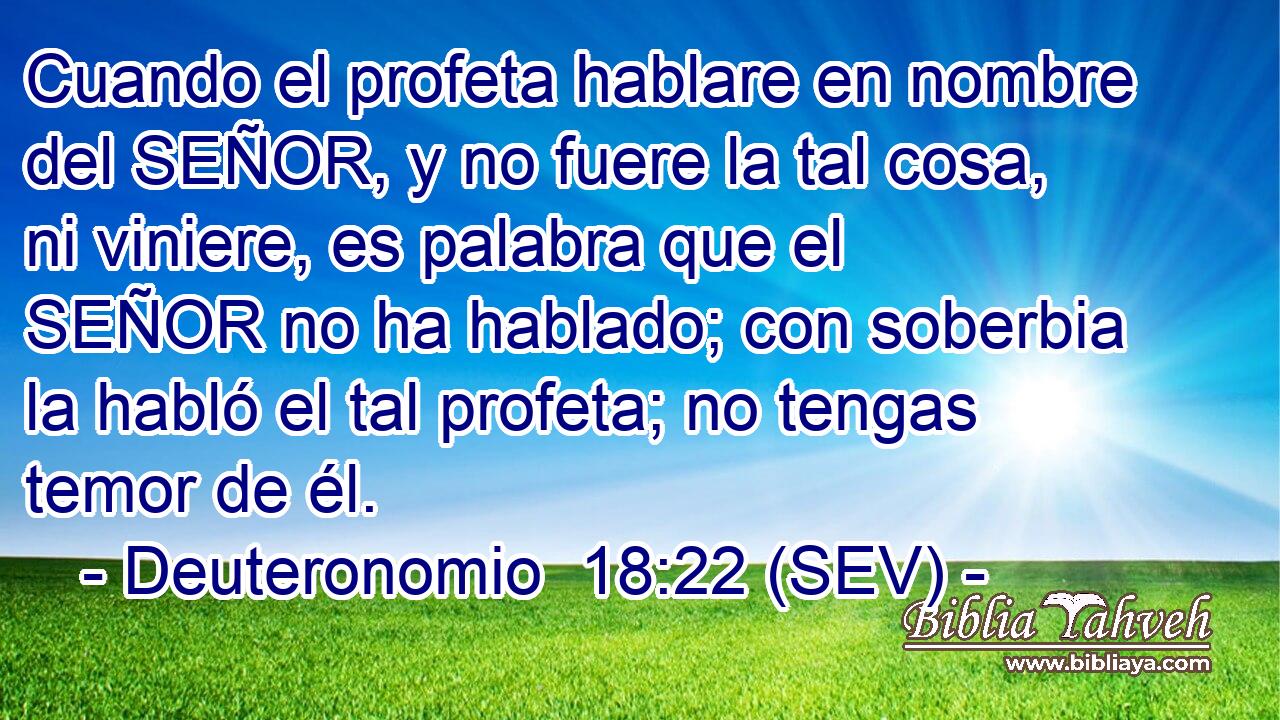 Cuando el profeta hablare en nombre del SEÑOR, y no fuere la tal cosa, ni viniere, es palabra que el SEÑOR no ha hablado; con soberbia la habló el tal profeta; no tengas temor de él.