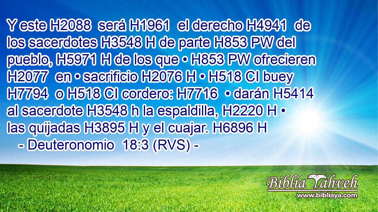 Y este H2088  será H1961  el derecho H4941  de los sacerdotes H3548 H de parte H853 PW del pueblo, H5971 H de los que • H853 PW ofrecieren H2077  en • sacrificio H2076 H • H518 CI buey H7794  o H518 CI cordero: H7716  • darán H5414  al sacerdote H3548 h la espaldilla, H2220 H • las quijadas H3895 H y el cuajar. H6896 H 