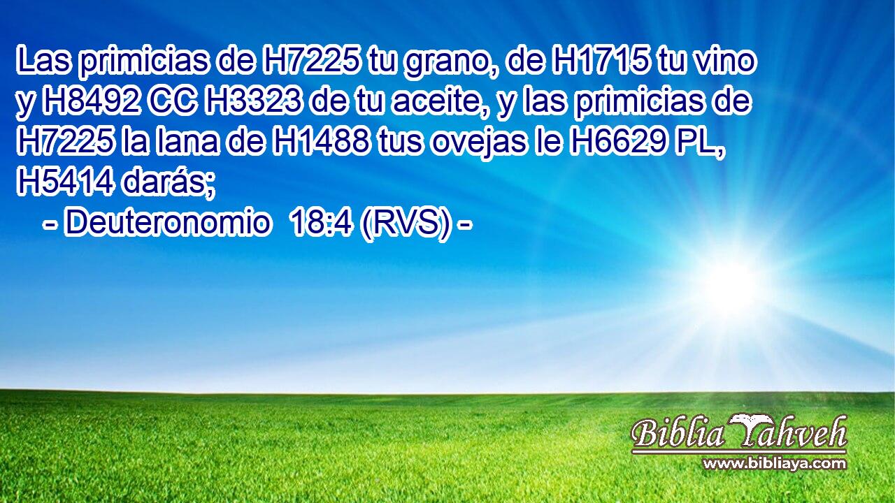 Las primicias de H7225 tu grano, de H1715 tu vino y H8492 CC H3323 de tu aceite, y las primicias de H7225 la lana de H1488 tus ovejas le H6629 PL,  H5414 darás; 