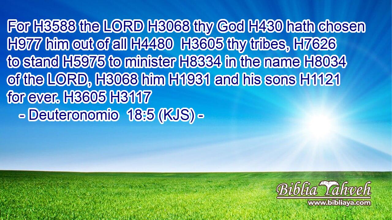For H3588 the LORD H3068 thy God H430 hath chosen H977 him out of all H4480  H3605 thy tribes, H7626 to stand H5975 to minister H8334 in the name H8034 of the LORD, H3068 him H1931 and his sons H1121 for ever. H3605 H3117