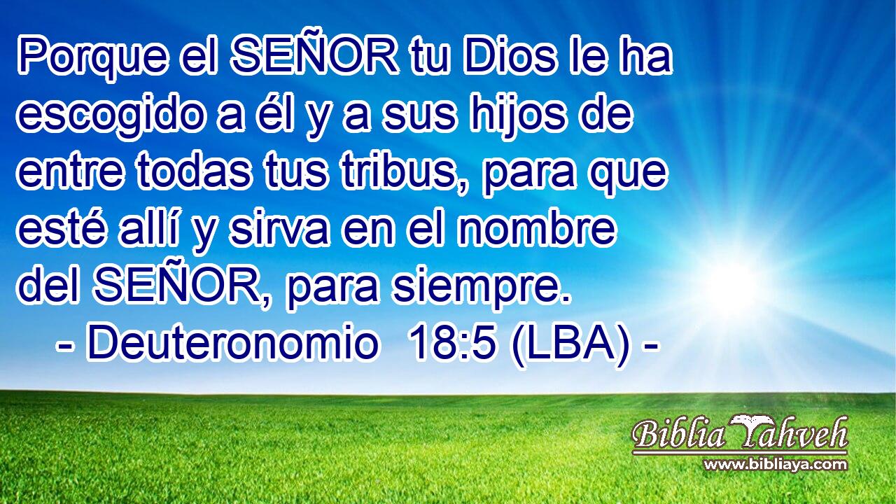 Porque el SEÑOR tu Dios le ha escogido a él y a sus hijos de entre todas tus tribus, para que esté allí y sirva en el nombre del SEÑOR, para siempre.