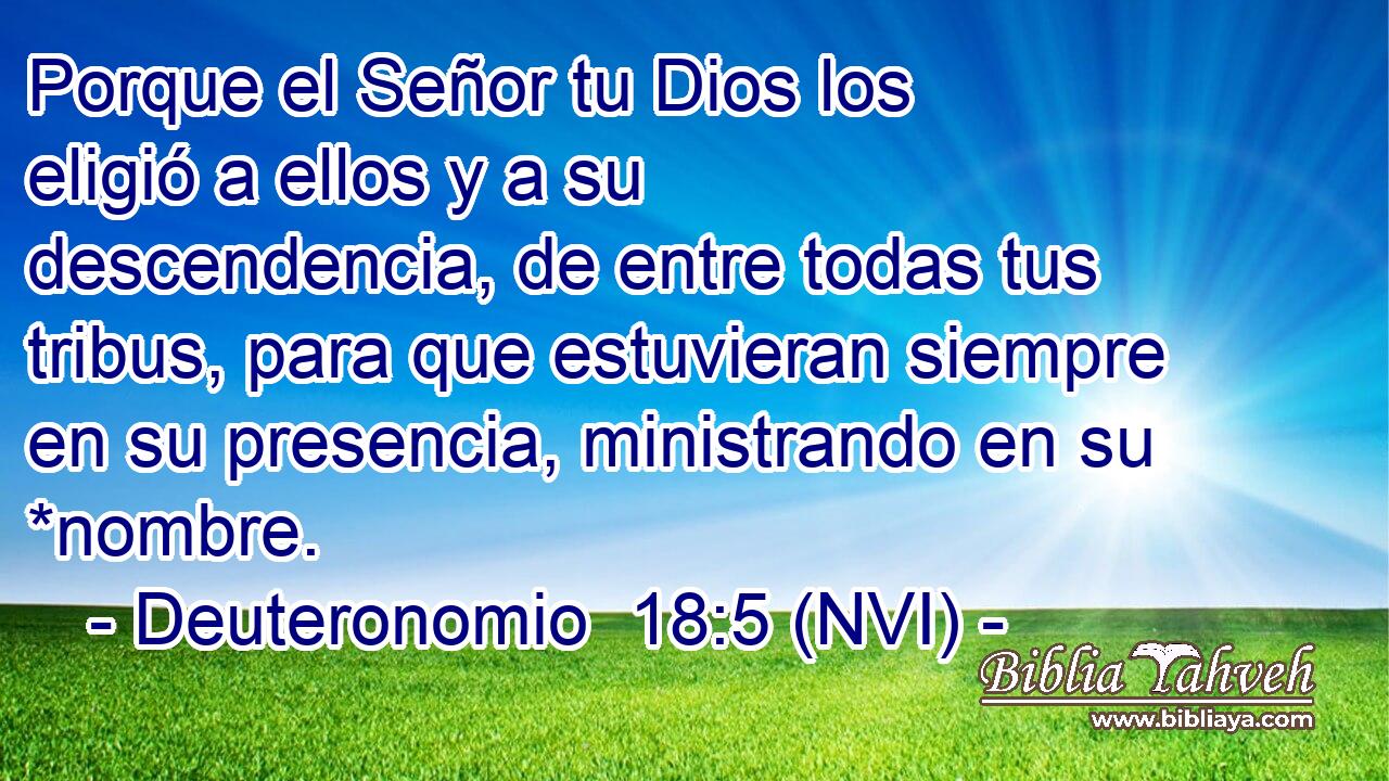  Porque el Señor tu Dios los eligió a ellos y a su descendencia, de entre todas tus tribus, para que estuvieran siempre en su presencia, ministrando en su *nombre. 