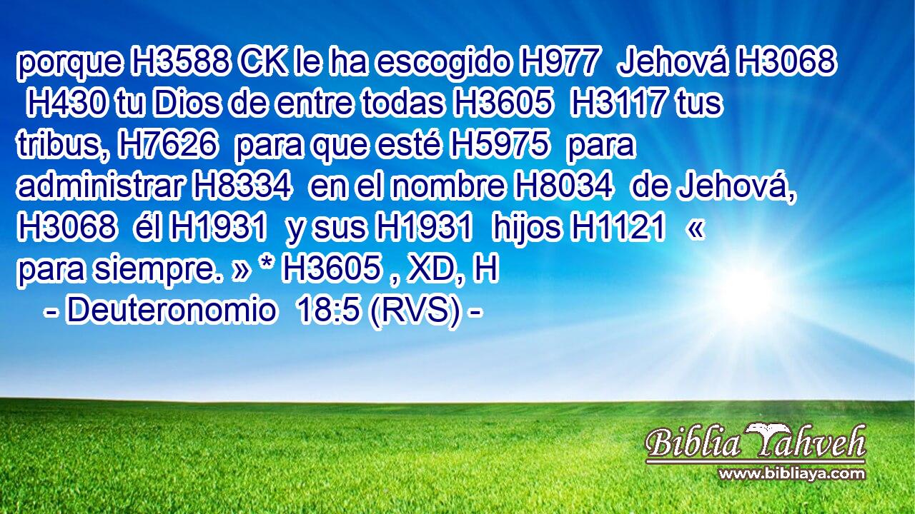porque H3588 CK le ha escogido H977  Jehová H3068  H430 tu Dios de entre todas H3605  H3117 tus tribus, H7626  para que esté H5975  para administrar H8334  en el nombre H8034  de Jehová, H3068  él H1931  y sus H1931  hijos H1121  « para siempre. » * H3605 , XD, H 