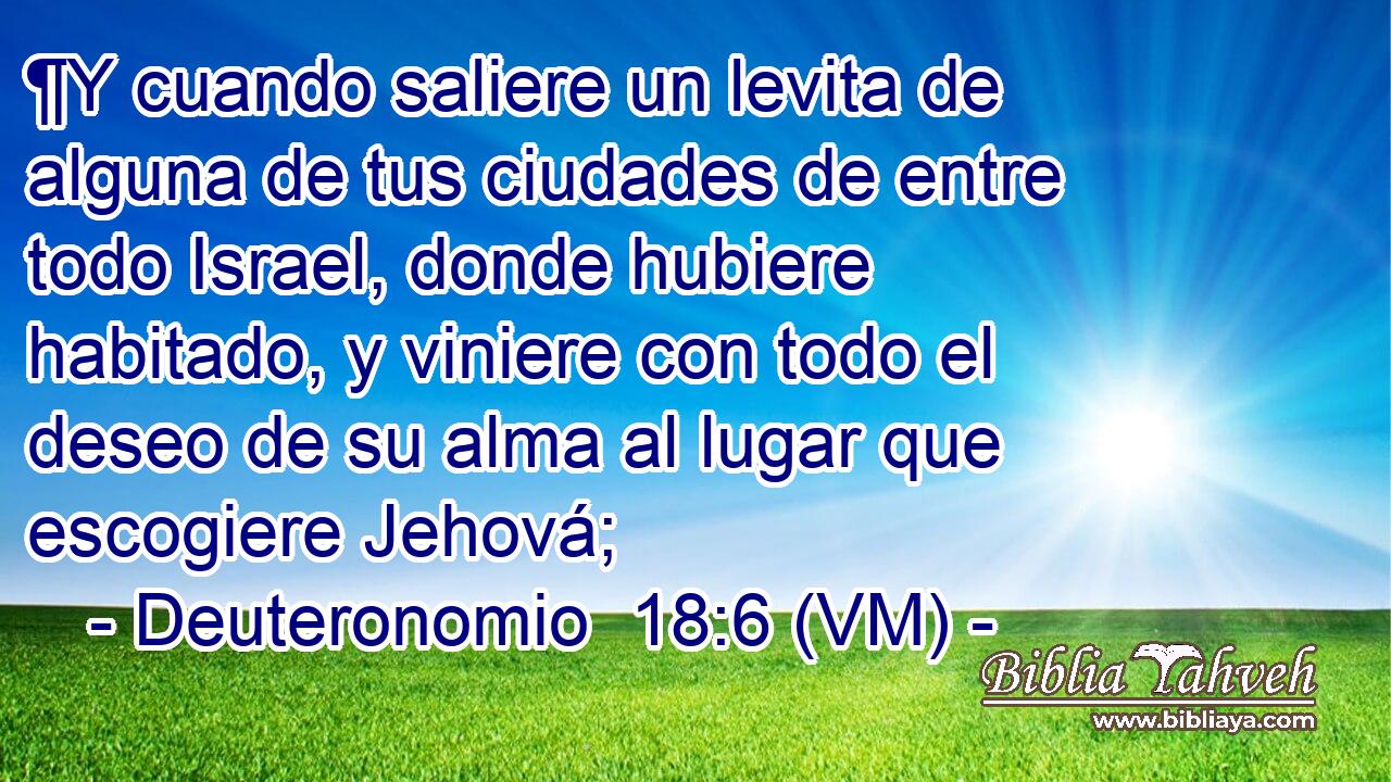  ¶Y cuando saliere un levita de alguna de tus ciudades de entre todo Israel, donde hubiere habitado, y viniere con todo el deseo de su alma al lugar que escogiere Jehová; 