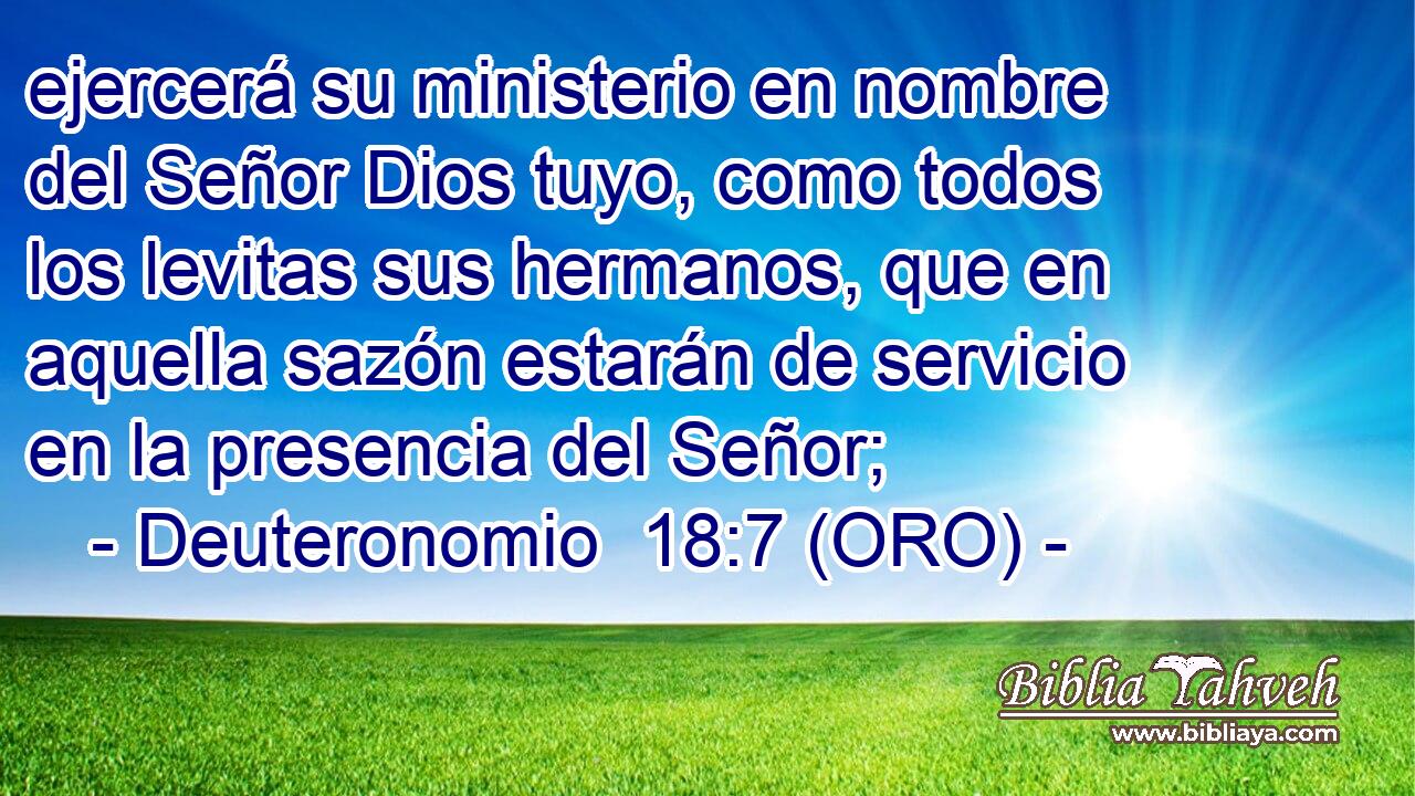  ejercerá su ministerio en nombre del Señor Dios tuyo, como todos los levitas sus hermanos, que en aquella sazón estarán de servicio en la presencia del Señor; 